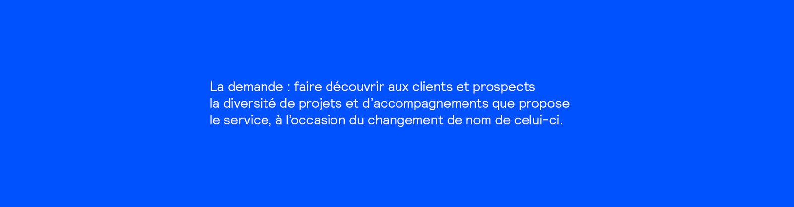 Texte blanc sur fond bleu : la demande : faire découvrir aux clients et prospects la diversité de projets et d'accompagnements que propose le service, à l'occasion du changement de nom de celui-ci.